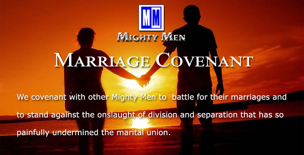 Marriage Covenant. 
We covenant with other Mighty Men to  battle for their marriages and to stand against the onslaught of division and separation that has so painfully undermined the marital union.